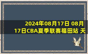 2024年08月17日 08月17日CBA夏季联赛福田站 天津83-115深圳 全场集锦